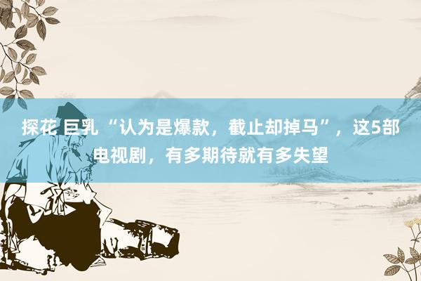 探花 巨乳 “认为是爆款，截止却掉马”，这5部电视剧，有多期待就有多失望