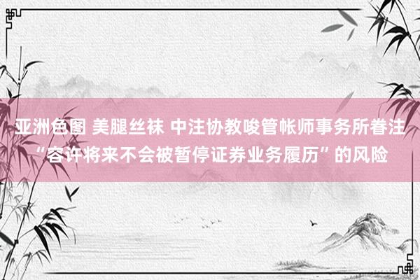 亚洲色图 美腿丝袜 中注协教唆管帐师事务所眷注“容许将来不会被暂停证券业务履历”的风险