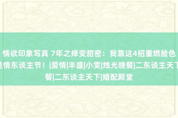 情欲印象写真 7年之痒变甜密：我靠这4招重燃脸色，每晚都是情东谈主节！|爱情|丰盛|小雯|烛光晚餐|二东谈主天下|婚配殿堂