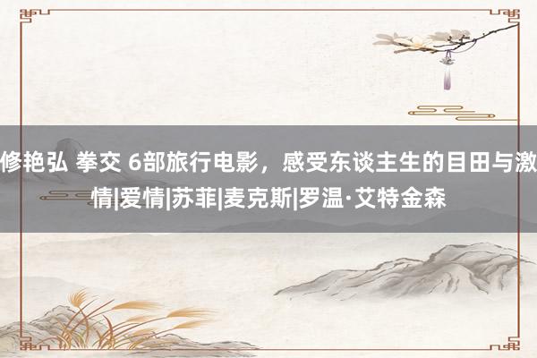 修艳弘 拳交 6部旅行电影，感受东谈主生的目田与激情|爱情|苏菲|麦克斯|罗温·艾特金森