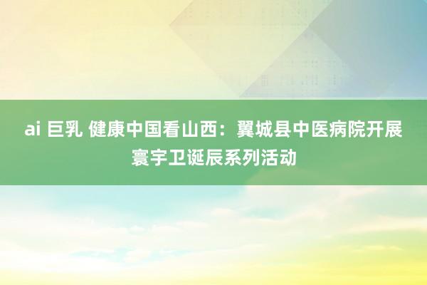 ai 巨乳 健康中国看山西：翼城县中医病院开展寰宇卫诞辰系列活动