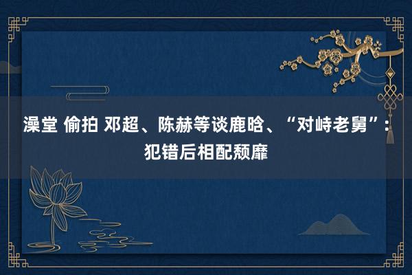澡堂 偷拍 邓超、陈赫等谈鹿晗、“对峙老舅”：犯错后相配颓靡