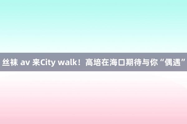 丝袜 av 来City walk！高培在海口期待与你“偶遇”
