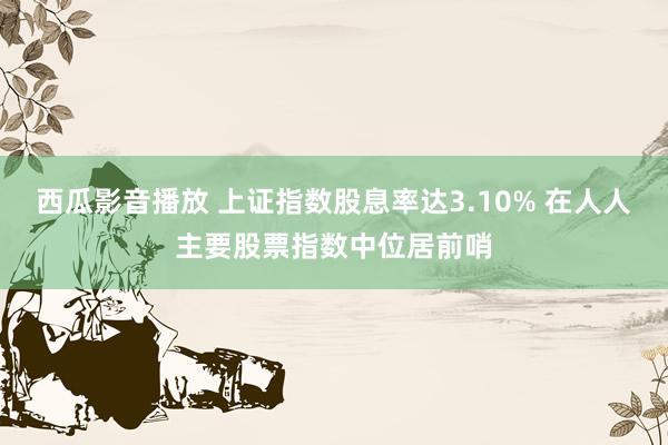 西瓜影音播放 上证指数股息率达3.10% 在人人主要股票指数中位居前哨