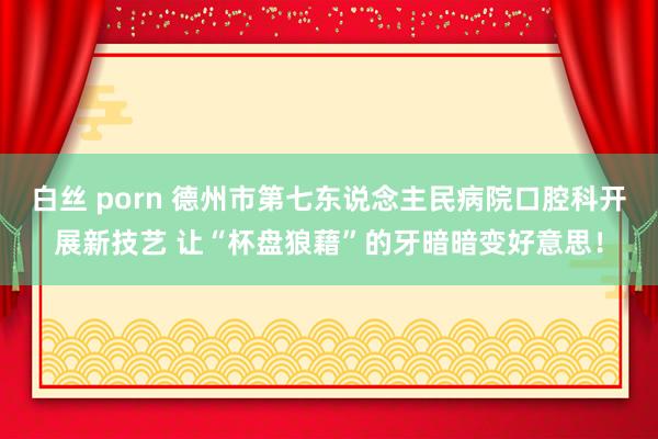 白丝 porn 德州市第七东说念主民病院口腔科开展新技艺 让“杯盘狼藉”的牙暗暗变好意思！