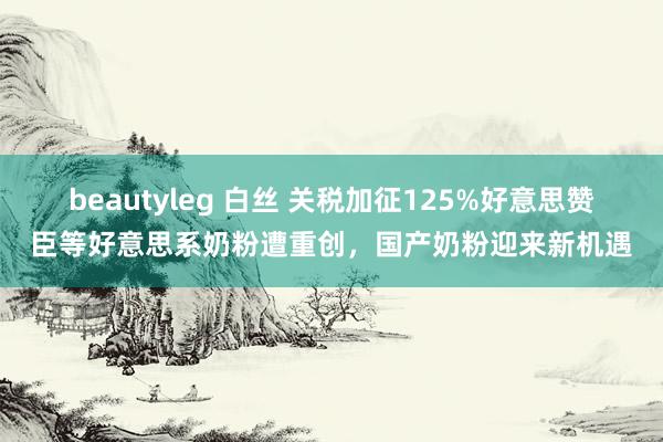 beautyleg 白丝 关税加征125%好意思赞臣等好意思系奶粉遭重创，国产奶粉迎来新机遇
