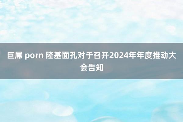 巨屌 porn 隆基面孔对于召开2024年年度推动大会告知