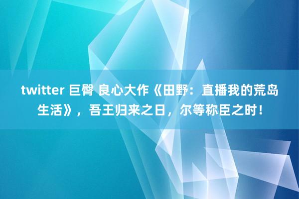 twitter 巨臀 良心大作《田野：直播我的荒岛生活》，吾王归来之日，尔等称臣之时！