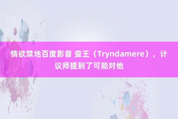 情欲禁地百度影音 蛮王（Tryndamere），计议师提到了可能对他