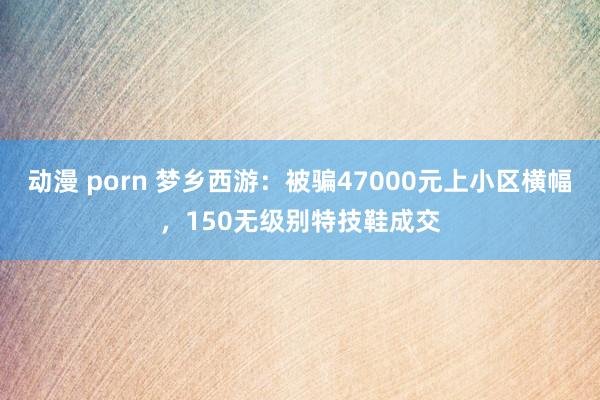 动漫 porn 梦乡西游：被骗47000元上小区横幅，150无级别特技鞋成交