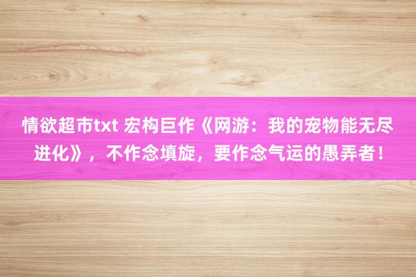 情欲超市txt 宏构巨作《网游：我的宠物能无尽进化》，不作念填旋，要作念气运的愚弄者！