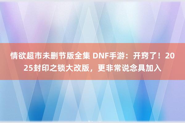 情欲超市未删节版全集 DNF手游：开窍了！2025封印之锁大改版，更非常说念具加入