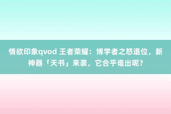 情欲印象qvod 王者荣耀：博学者之怒退位，新神器「天书」来袭，它合乎谁出呢？