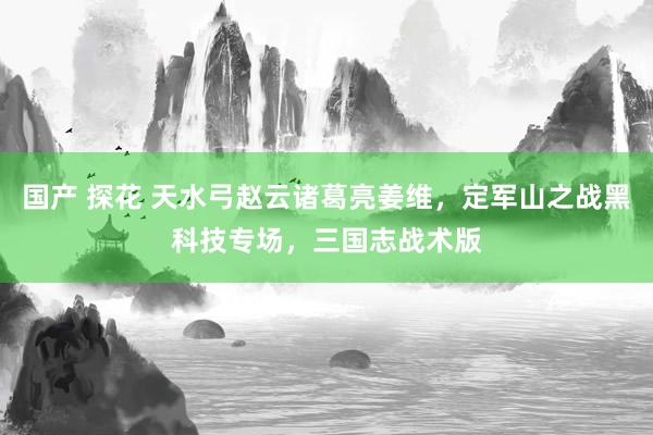 国产 探花 天水弓赵云诸葛亮姜维，定军山之战黑科技专场，三国志战术版