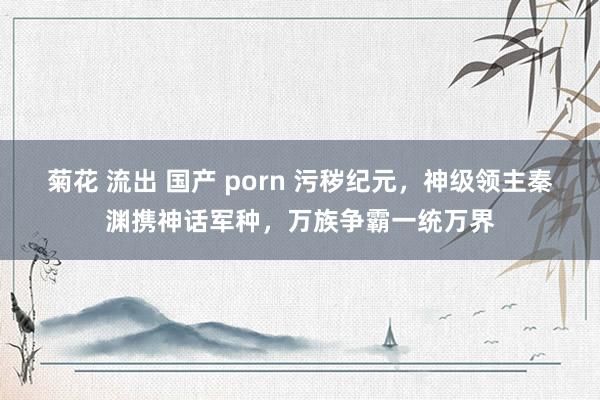 菊花 流出 国产 porn 污秽纪元，神级领主秦渊携神话军种，万族争霸一统万界