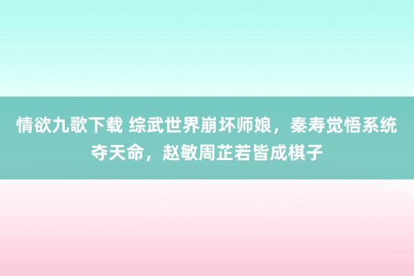情欲九歌下载 综武世界崩坏师娘，秦寿觉悟系统夺天命，赵敏周芷若皆成棋子