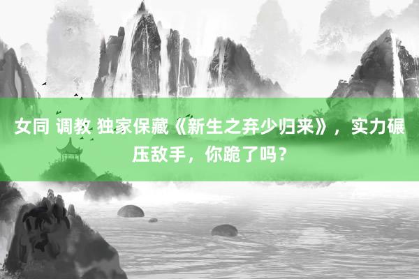 女同 调教 独家保藏《新生之弃少归来》，实力碾压敌手，你跪了吗？