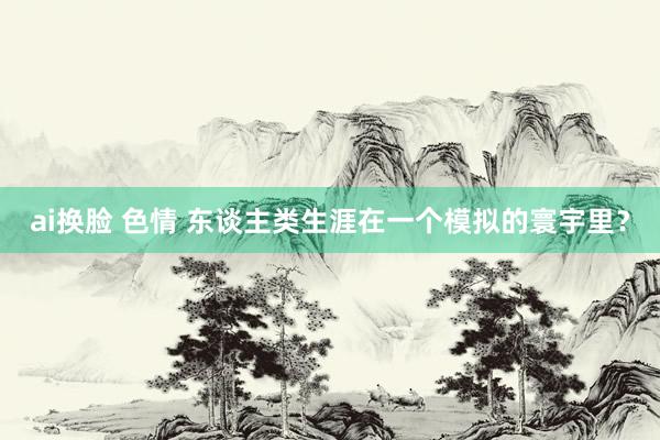 ai换脸 色情 东谈主类生涯在一个模拟的寰宇里？