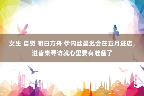 女生 自慰 明日方舟 伊内丝最迟会在五月进店，进皆集寻访就心里要有准备了