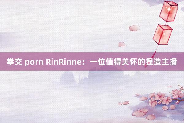 拳交 porn RinRinne：一位值得关怀的捏造主播