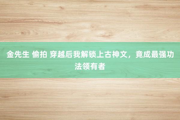 金先生 偷拍 穿越后我解锁上古神文，竟成最强功法领有者