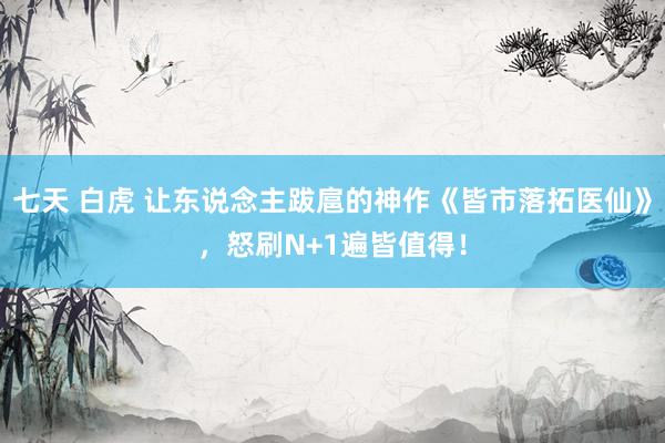 七天 白虎 让东说念主跋扈的神作《皆市落拓医仙》，怒刷N+1遍皆值得！