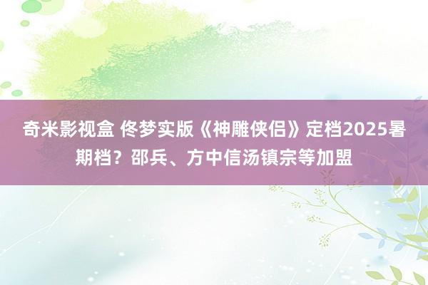 奇米影视盒 佟梦实版《神雕侠侣》定档2025暑期档？邵兵、方中信汤镇宗等加盟
