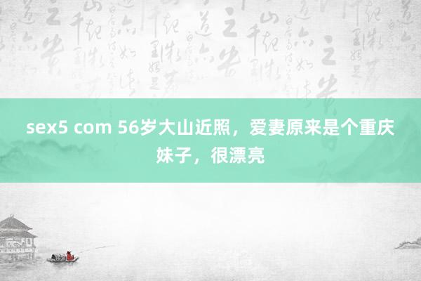 sex5 com 56岁大山近照，爱妻原来是个重庆妹子，很漂亮