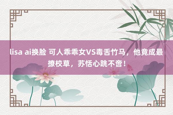 lisa ai换脸 可人乖乖女VS毒舌竹马，他竟成最撩校草，苏恬心跳不啻！