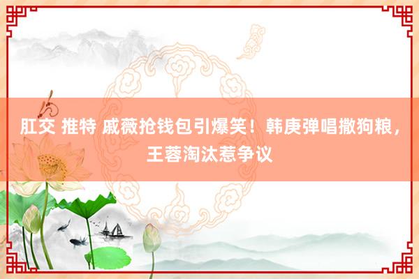 肛交 推特 戚薇抢钱包引爆笑！韩庚弹唱撒狗粮，王蓉淘汰惹争议