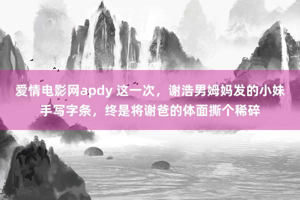爱情电影网apdy 这一次，谢浩男姆妈发的小妹手写字条，终是将谢爸的体面撕个稀碎