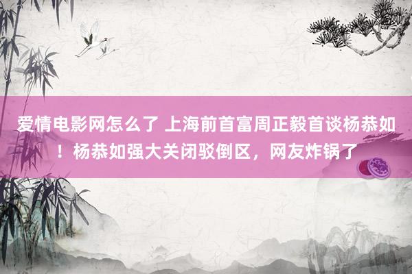 爱情电影网怎么了 上海前首富周正毅首谈杨恭如！杨恭如强大关闭驳倒区，网友炸锅了