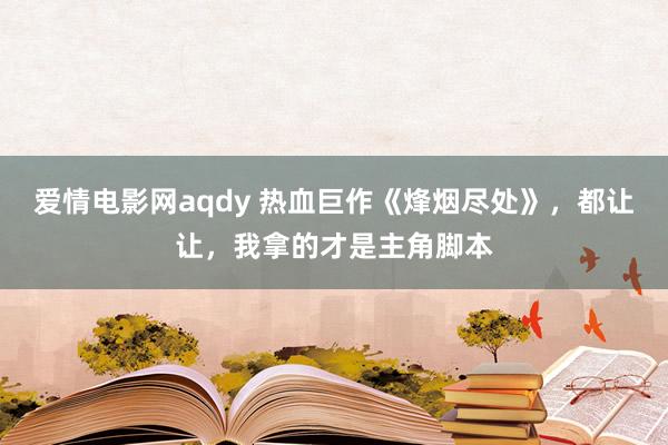 爱情电影网aqdy 热血巨作《烽烟尽处》，都让让，我拿的才是主角脚本