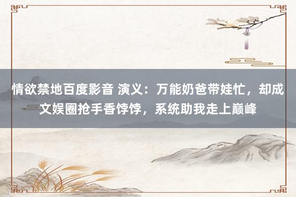 情欲禁地百度影音 演义：万能奶爸带娃忙，却成文娱圈抢手香饽饽，系统助我走上巅峰