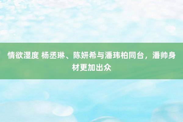 情欲湿度 杨丞琳、陈妍希与潘玮柏同台，潘帅身材更加出众