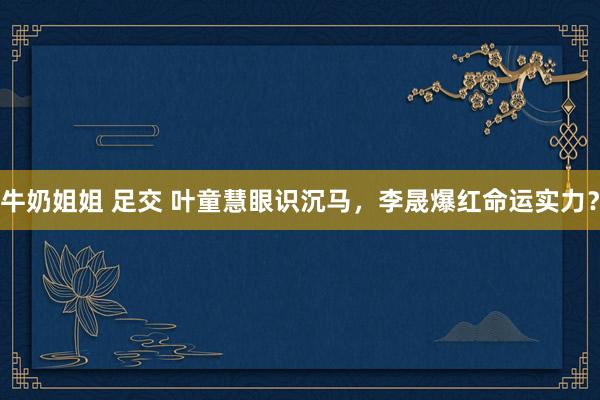 牛奶姐姐 足交 叶童慧眼识沉马，李晟爆红命运实力？