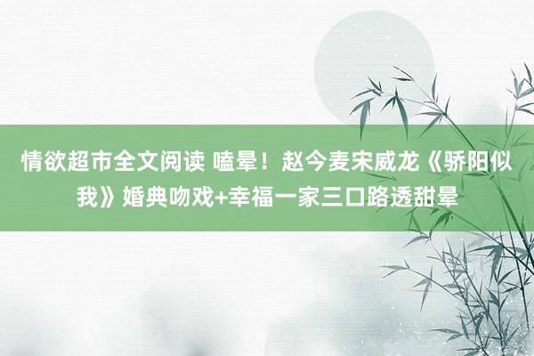 情欲超市全文阅读 嗑晕！赵今麦宋威龙《骄阳似我》婚典吻戏+幸福一家三口路透甜晕