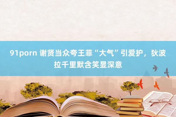 91porn 谢贤当众夸王菲“大气”引爱护，狄波拉千里默含笑显深意