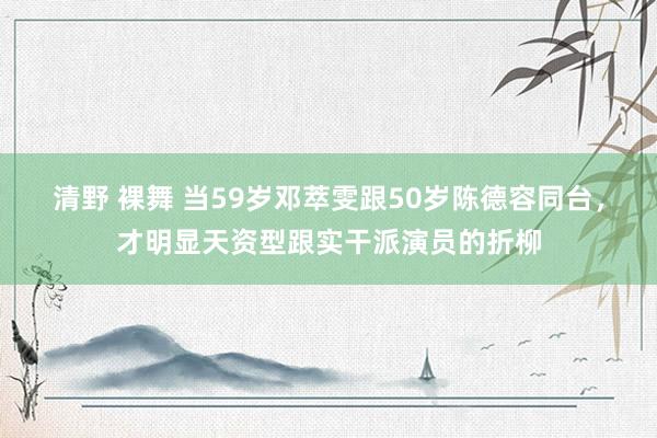 清野 裸舞 当59岁邓萃雯跟50岁陈德容同台，才明显天资型跟实干派演员的折柳