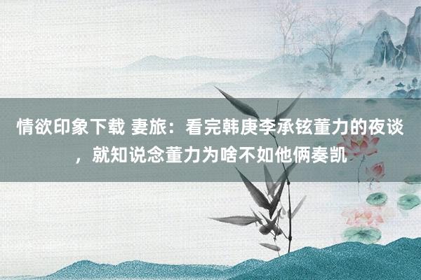 情欲印象下载 妻旅：看完韩庚李承铉董力的夜谈，就知说念董力为啥不如他俩奏凯