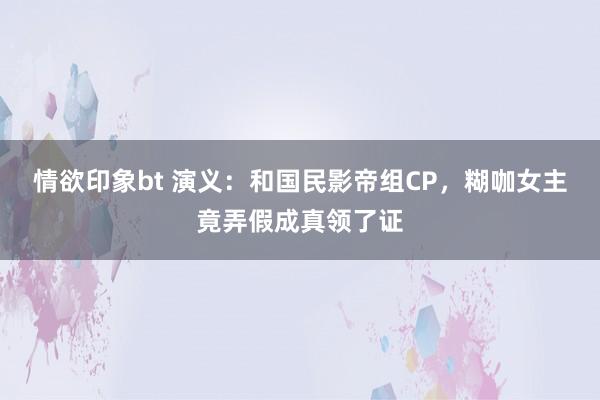 情欲印象bt 演义：和国民影帝组CP，糊咖女主竟弄假成真领了证