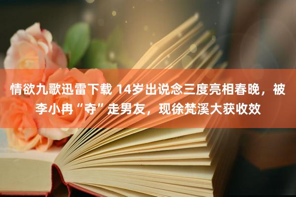 情欲九歌迅雷下载 14岁出说念三度亮相春晚，被李小冉“夺”走男友，现徐梵溪大获收效