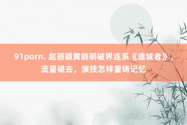 91porn. 赵丽颖黄晓明破界连系《造城者》，流量褪去，演技怎样重铸记忆