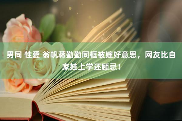 男同 性愛 翁帆蒋勤勤同框被媲好意思，网友比自家娃上学还顾忌！