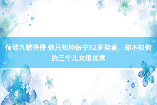 情欲九歌快播 你只知杨振宁82岁娶妻，却不知他的三个儿女很优秀