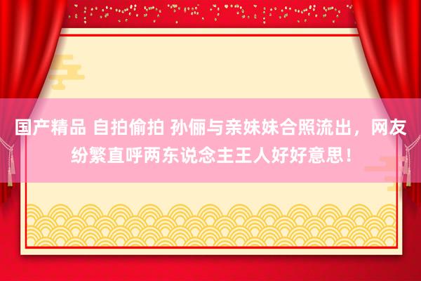 国产精品 自拍偷拍 孙俪与亲妹妹合照流出，网友纷繁直呼两东说念主王人好好意思！