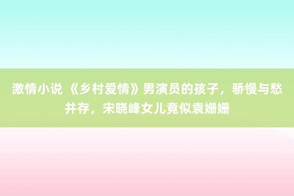 激情小说 《乡村爱情》男演员的孩子，骄慢与愁并存，宋晓峰女儿竟似袁姗姗