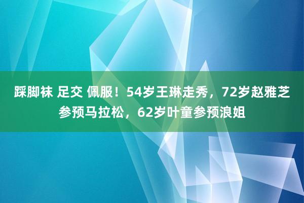 踩脚袜 足交 佩服！54岁王琳走秀，72岁赵雅芝参预马拉松，62岁叶童参预浪姐