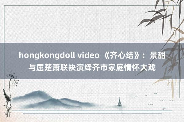hongkongdoll video 《齐心结》：景甜与屈楚萧联袂演绎齐市家庭情怀大戏