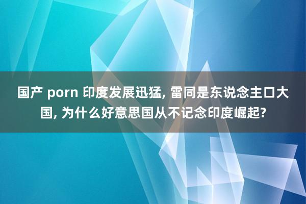 国产 porn 印度发展迅猛, 雷同是东说念主口大国, 为什么好意思国从不记念印度崛起?